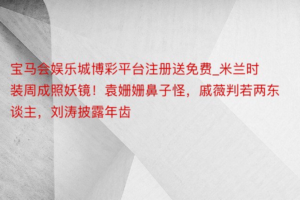 宝马会娱乐城博彩平台注册送免费_米兰时装周成照妖镜！袁姗姗鼻子怪，戚薇判若两东谈主，刘涛披露年齿