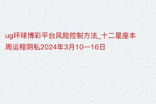 ug环球博彩平台风险控制方法_十二星座本周运程阴私2024年3月10—16日