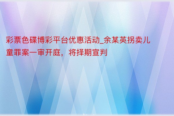 彩票色碟博彩平台优惠活动_余某英拐卖儿童罪案一审开庭，将择期宣判