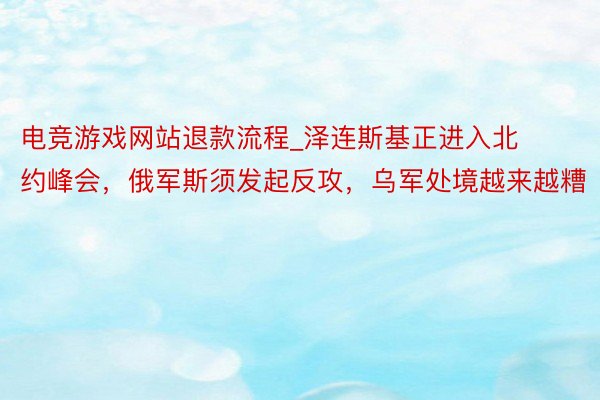 电竞游戏网站退款流程_泽连斯基正进入北约峰会，俄军斯须发起反攻，乌军处境越来越糟