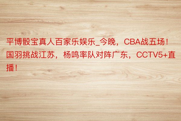 平博骰宝真人百家乐娱乐_今晚，CBA战五场！国羽挑战江苏，杨鸣率队对阵广东，CCTV5+直播！