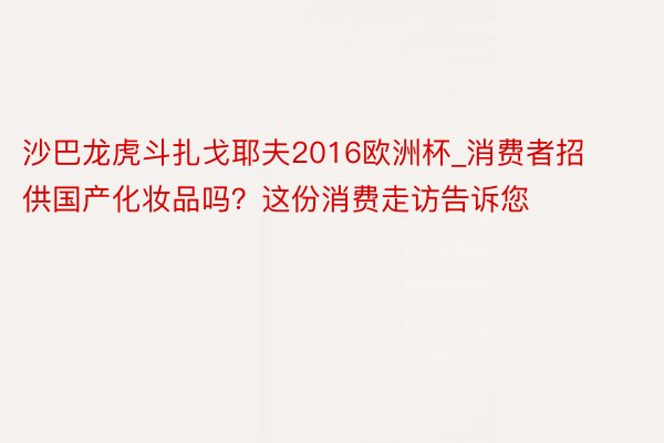 沙巴龙虎斗扎戈耶夫2016欧洲杯_消费者招供国产化妆品吗？这份消费走访告诉您