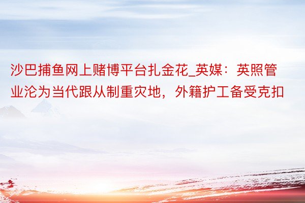 沙巴捕鱼网上赌博平台扎金花_英媒：英照管业沦为当代跟从制重灾地，外籍护工备受克扣