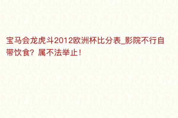 宝马会龙虎斗2012欧洲杯比分表_影院不行自带饮食？属不法举止！