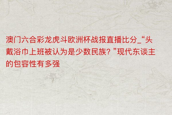 澳门六合彩龙虎斗欧洲杯战报直播比分_“头戴浴巾上班被认为是少数民族? ”现代东谈主的包容性有多强