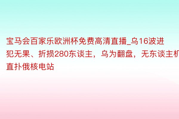 宝马会百家乐欧洲杯免费高清直播_乌16波进犯无果、折损280东谈主，乌为翻盘，无东谈主机直扑俄核电站