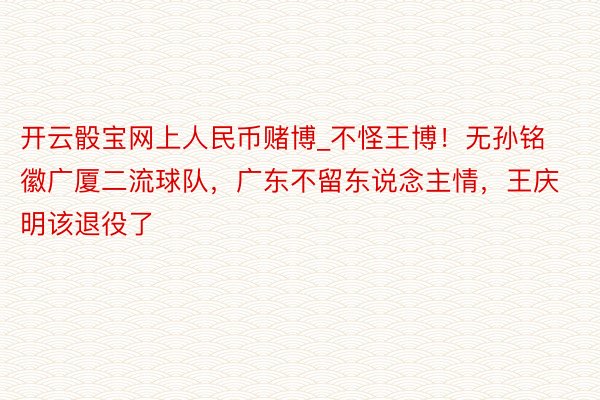 开云骰宝网上人民币赌博_不怪王博！无孙铭徽广厦二流球队，广东不留东说念主情，王庆明该退役了