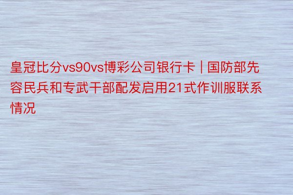 皇冠比分vs90vs博彩公司银行卡 | 国防部先容民兵和专武干部配发启用21式作训服联系情况