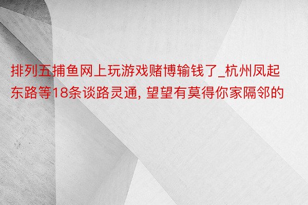 排列五捕鱼网上玩游戏赌博输钱了_杭州凤起东路等18条谈路灵通, 望望有莫得你家隔邻的