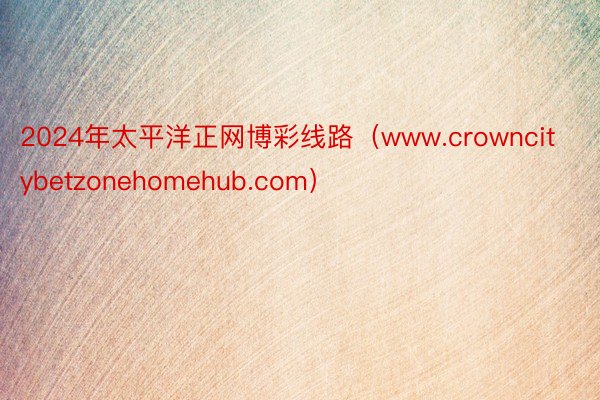 2024年太平洋正网博彩线路（www.crowncitybetzonehomehub.com）