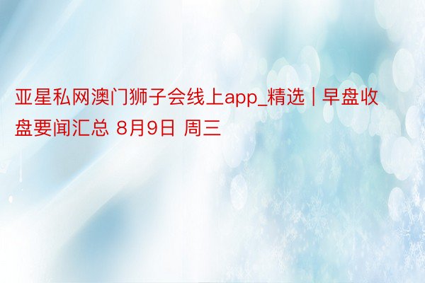 亚星私网澳门狮子会线上app_精选 | 早盘收盘要闻汇总 8月9日 周三