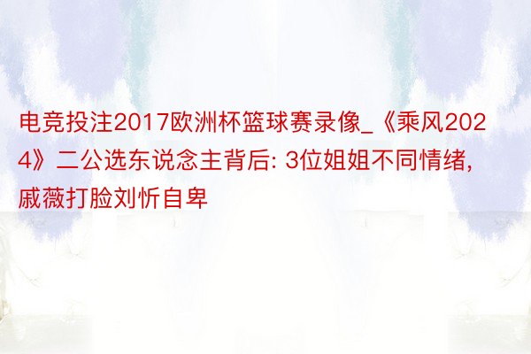 电竞投注2017欧洲杯篮球赛录像_《乘风2024》二公选东说念主背后: 3位姐姐不同情绪, 戚薇打脸刘忻自卑