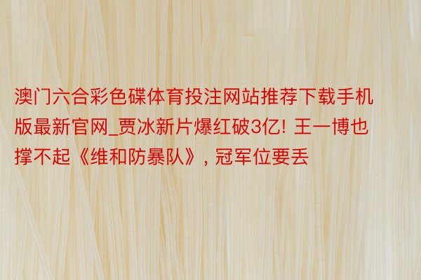 澳门六合彩色碟体育投注网站推荐下载手机版最新官网_贾冰新片爆红破3亿! 王一博也撑不起《维和防暴队》, 冠军位要丢