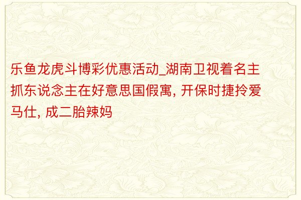 乐鱼龙虎斗博彩优惠活动_湖南卫视着名主抓东说念主在好意思国假寓, 开保时捷拎爱马仕, 成二胎辣妈