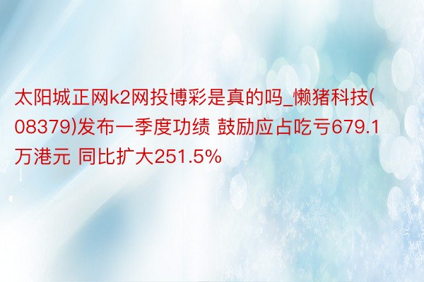 太阳城正网k2网投博彩是真的吗_懒猪科技(08379)发布一季度功绩 鼓励应占吃亏679.1万港元 同比扩大251.5%