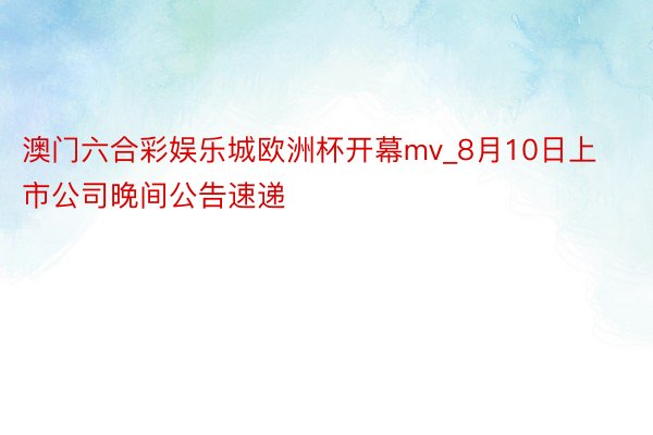 澳门六合彩娱乐城欧洲杯开幕mv_8月10日上市公司晚间公告速递