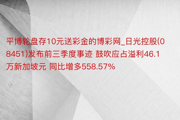 平博轮盘存10元送彩金的博彩网_日光控股(08451)发布前三季度事迹 鼓吹应占溢利46.1万新加坡元 同比增多558.57%