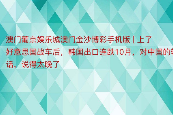 澳门葡京娱乐城澳门金沙博彩手机版 | 上了好意思国战车后，韩国出口连跌10月，对中国的软话，说得太晚了