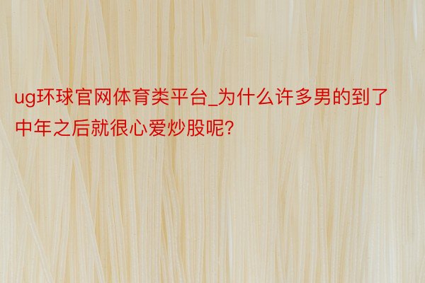 ug环球官网体育类平台_为什么许多男的到了中年之后就很心爱炒股呢？