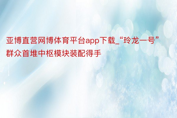 亚博直营网博体育平台app下载_“玲龙一号”群众首堆中枢模块装配得手