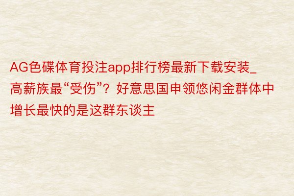 AG色碟体育投注app排行榜最新下载安装_高薪族最“受伤”？好意思国申领悠闲金群体中增长最快的是这群东谈主