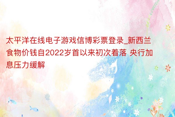 太平洋在线电子游戏信博彩票登录_新西兰食物价钱自2022岁首以来初次着落 央行加息压力缓解