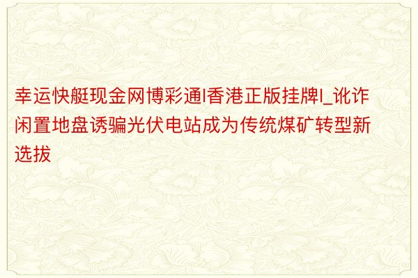 幸运快艇现金网博彩通l香港正版挂牌l_讹诈闲置地盘诱骗光伏电站成为传统煤矿转型新选拔