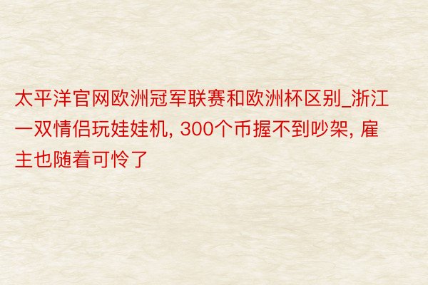 太平洋官网欧洲冠军联赛和欧洲杯区别_浙江一双情侣玩娃娃机, 300个币握不到吵架, 雇主也随着可怜了