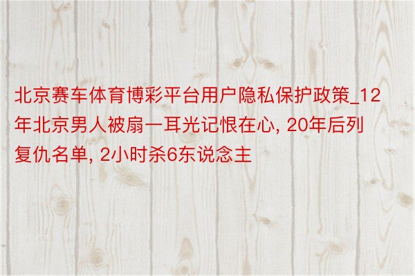 北京赛车体育博彩平台用户隐私保护政策_12年北京男人被扇一耳光记恨在心, 20年后列复仇名单, 2小时杀6东说念主