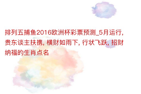 排列五捕鱼2016欧洲杯彩票预测_5月运行, 贵东谈主扶携, 横财如雨下, 行状飞跃, 招财纳福的生肖点名