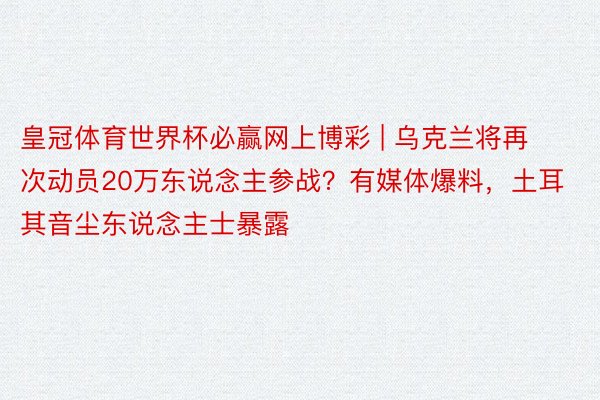 皇冠体育世界杯必赢网上博彩 | 乌克兰将再次动员20万东说念主参战？有媒体爆料，土耳其音尘东说念主士暴露