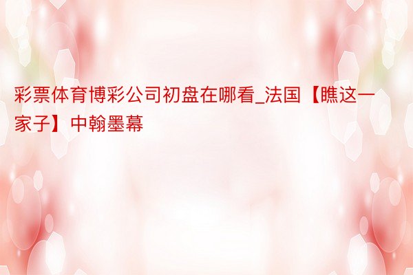 彩票体育博彩公司初盘在哪看_法国【瞧这一家子】中翰墨幕