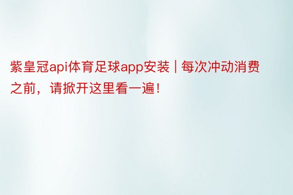 紫皇冠api体育足球app安装 | 每次冲动消费之前，请掀开这里看一遍！