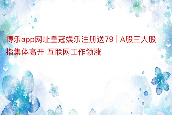 博乐app网址皇冠娱乐注册送79 | A股三大股指集体高开 互联网工作领涨