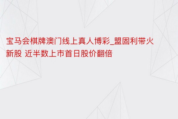 宝马会棋牌澳门线上真人博彩_盟固利带火新股 近半数上市首日股价翻倍