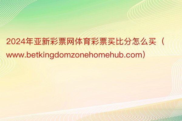 2024年亚新彩票网体育彩票买比分怎么买（www.betkingdomzonehomehub.com）