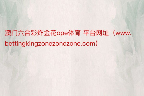 澳门六合彩炸金花ope体育 平台网址（www.bettingkingzonezonezone.com）