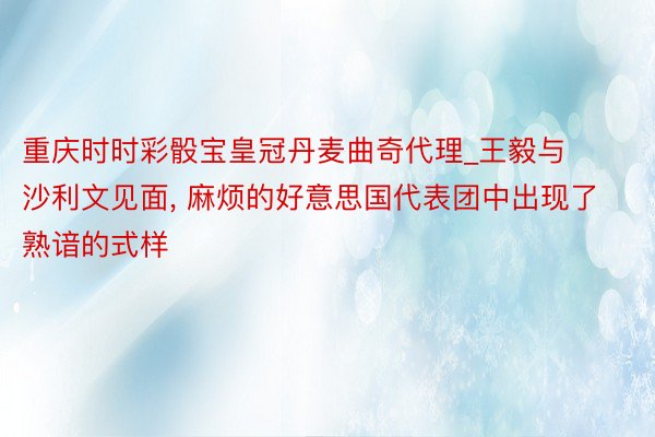 重庆时时彩骰宝皇冠丹麦曲奇代理_王毅与沙利文见面, 麻烦的好意思国代表团中出现了熟谙的式样