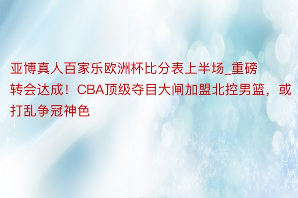 亚博真人百家乐欧洲杯比分表上半场_重磅转会达成！CBA顶级夺目大闸加盟北控男篮，或打乱争冠神色