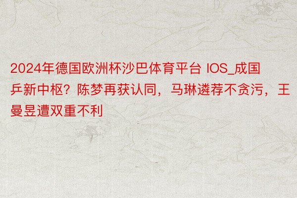 2024年德国欧洲杯沙巴体育平台 IOS_成国乒新中枢？陈梦再获认同，马琳遴荐不贪污，王曼昱遭双重不利