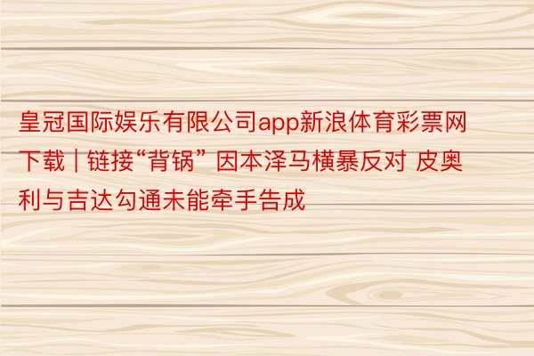 皇冠国际娱乐有限公司app新浪体育彩票网下载 | 链接“背锅” 因本泽马横暴反对 皮奥利与吉达勾通未能牵手告成