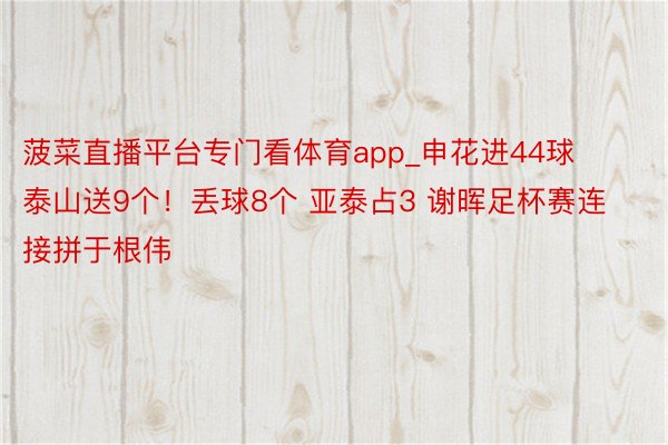 菠菜直播平台专门看体育app_申花进44球 泰山送9个！丢球8个 亚泰占3 谢晖足杯赛连接拼于根伟