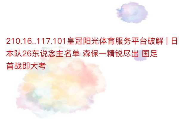 210.16..117.101皇冠阳光体育服务平台破解 | 日本队26东说念主名单 森保一精锐尽出 国足首战即大考