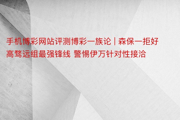 手机博彩网站评测博彩一族论 | 森保一拒好高骛远组最强锋线 警惕伊万针对性接洽