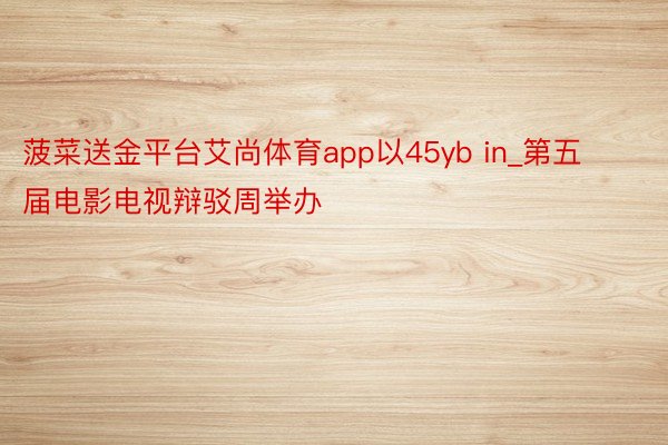 菠菜送金平台艾尚体育app以45yb in_第五届电影电视辩驳周举办