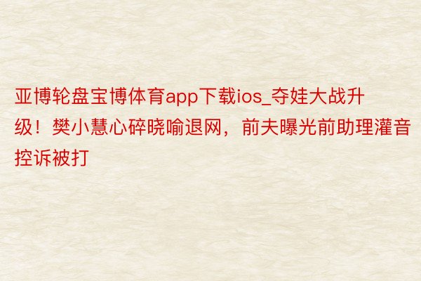 亚博轮盘宝博体育app下载ios_夺娃大战升级！樊小慧心碎晓喻退网，前夫曝光前助理灌音控诉被打