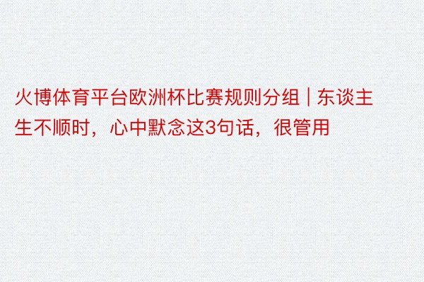 火博体育平台欧洲杯比赛规则分组 | 东谈主生不顺时，心中默念这3句话，很管用