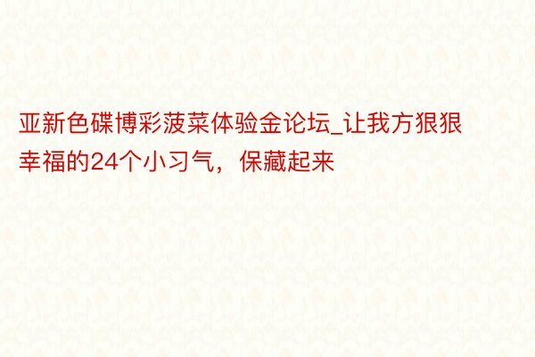 亚新色碟博彩菠菜体验金论坛_让我方狠狠幸福的24个小习气，保藏起来