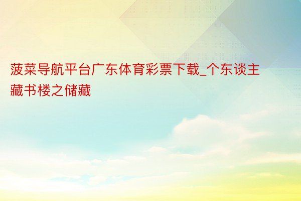 菠菜导航平台广东体育彩票下载_个东谈主藏书楼之储藏