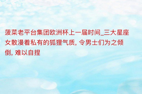 菠菜老平台集团欧洲杯上一届时间_三大星座女散漫着私有的狐狸气质, 令男士们为之倾倒, 难以自捏